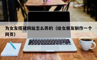 克拉玛依为女友搭建网站怎么弄的（给女朋友制作一个网页）