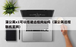 克拉玛依蒲公英x1可以搭建远程网站吗（蒲公英远程联机官网）